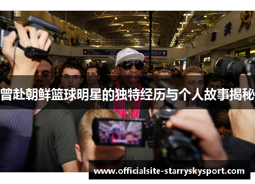 曾赴朝鲜篮球明星的独特经历与个人故事揭秘