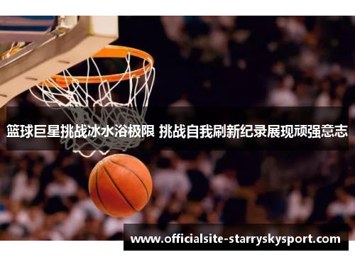 篮球巨星挑战冰水浴极限 挑战自我刷新纪录展现顽强意志