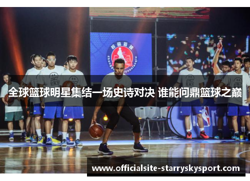 全球篮球明星集结一场史诗对决 谁能问鼎篮球之巅