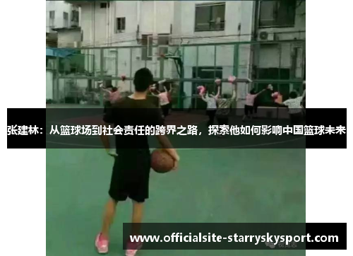 张建林:从篮球场到社会责任的跨界之路,探索他如何影响中国篮球未来