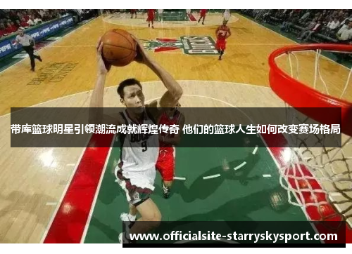 带库篮球明星引领潮流成就辉煌传奇 他们的篮球人生如何改变赛场格局