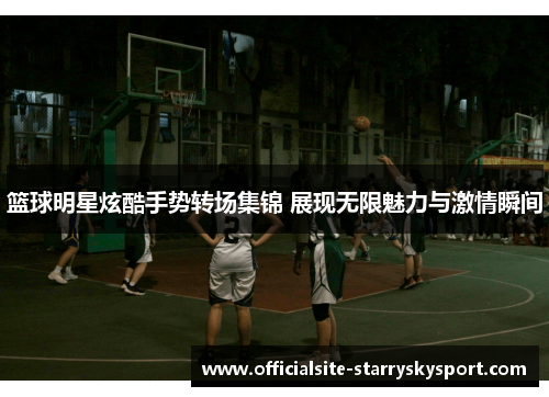 篮球明星炫酷手势转场集锦 展现无限魅力与激情瞬间