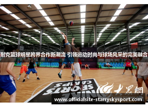 耐克篮球明星跨界合作新潮流 引领运动时尚与球场风采的完美融合