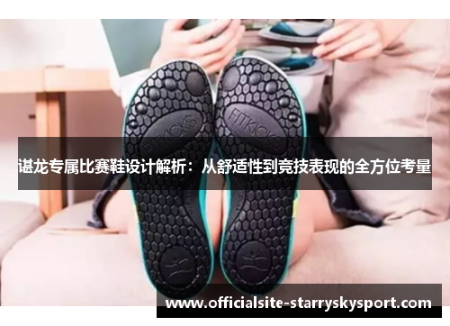 谌龙专属比赛鞋设计解析:从舒适性到竞技表现的全方位考量