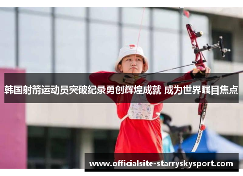 韩国射箭运动员突破纪录勇创辉煌成就 成为世界瞩目焦点